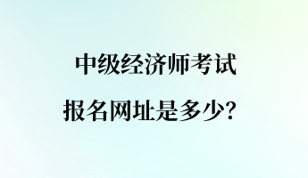 中级经济师考试报名网址是多少？