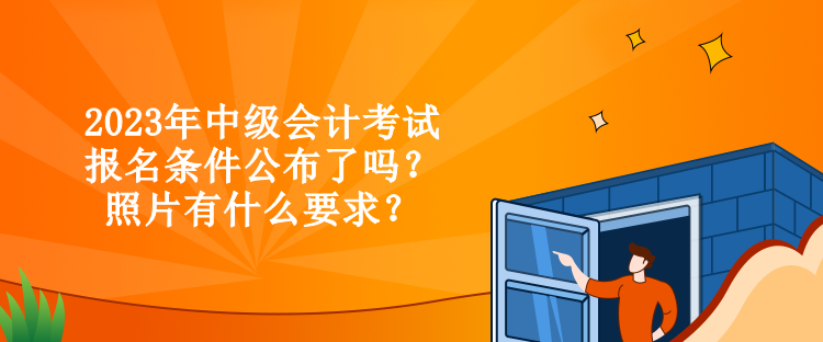 2023年中级会计考试报名条件公布了吗？照片有什么要求？