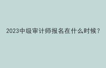 2023中级审计师报名在什么时候？