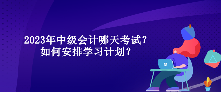 2023年中级会计哪天考试？如何安排学习计划？