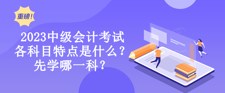 2023中级会计考试各科目特点是什么？先学哪一科？