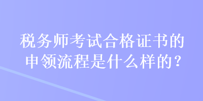 税务师考试合格证书的申领流程是什么样的？