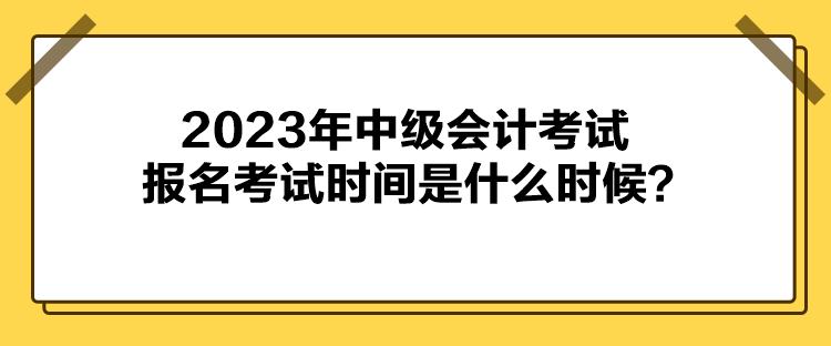 2023年中级会计考试报名考试时间是什么时候？