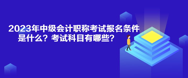 2023年中级会计职称考试报名条件是什么？考试科目有哪些？