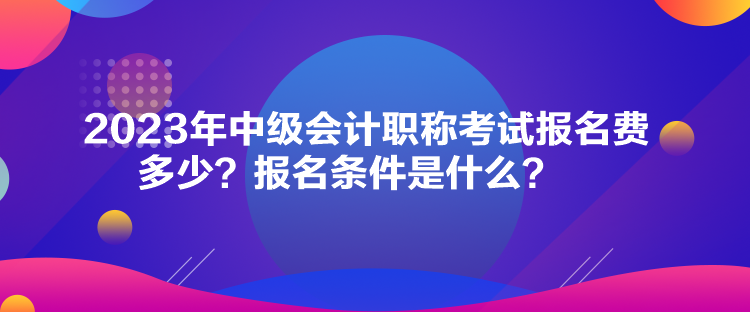 2023年中级会计职称考试报名费多少？报名条件是什么？