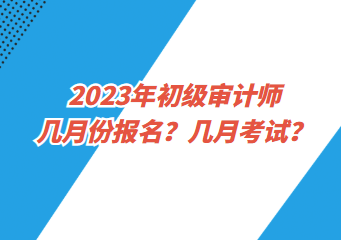 2023年初级审计师几月份报名？几月考试？