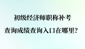 初级经济师职称补考查询成绩查询入口在哪里？