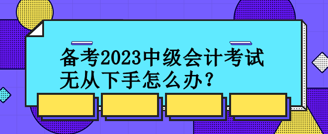 备考2023中级会计考试 无从下手怎么办？