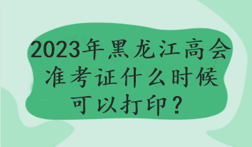 2023年黑龙江高会准考证什么时候可以打印？