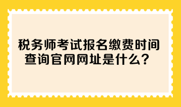 税务师考试报名缴费时间查询官网网址是什么