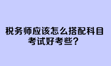 税务师应该怎么搭配科目考试好考些