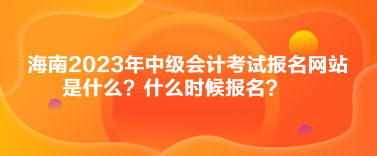 海南2023年中级会计考试报名网站是什么？什么时候报名？