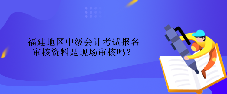 福建地区中级会计考试报名审核资料是现场审核吗？