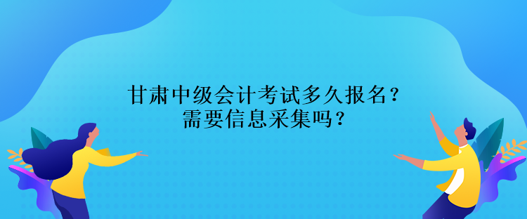 甘肃中级会计考试多久报名？需要信息采集吗？