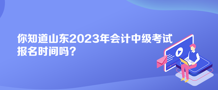 你知道山东2023年会计中级考试报名时间吗？