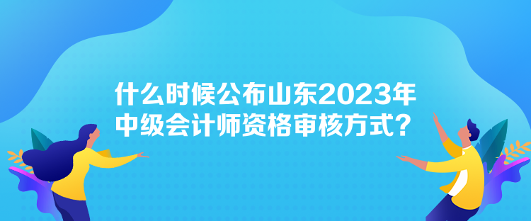 什么时候公布山东2023年中级会计师资格审核方式？