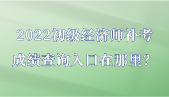 2022初级经济师补考成绩查询入口在那里？