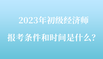 2023年初级经济师报考条件和时间是什么？