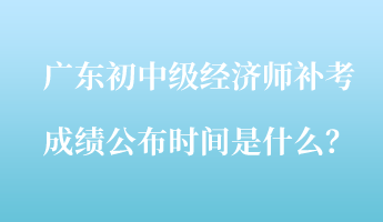 广东初中级经济师补考成绩公布时间是什么？