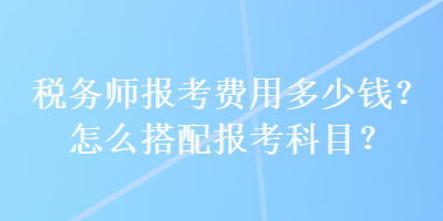 税务师报考费用多少钱？怎么搭配报考科目？