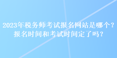 2023年税务师考试报名网站是哪个？报名时间和考试时间定了吗？