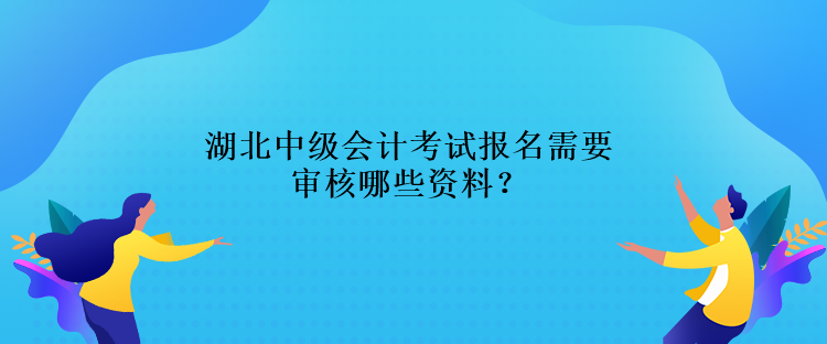 湖北中级会计考试报名需要审核哪些资料？