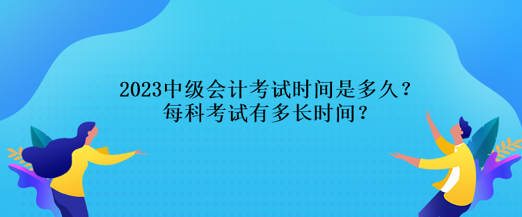 2023中级会计考试时间是多久？每科考试有多长时间？