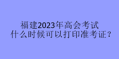 福建2023年高会考试什么时候可以打印准考证？