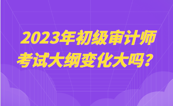 2023年初级审计师考试大纲变化大吗？