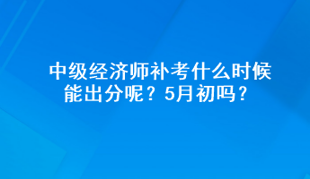 中级经济师补考什么时候能出分呢？5月初吗？