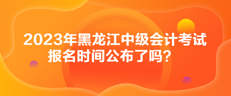 2023年黑龙江中级会计考试报名时间公布了吗？