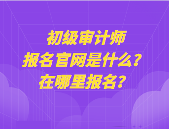 初级审计师报名官网是什么？在哪里报名？