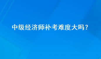 中级经济师补考难度大吗？