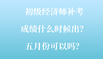 初级经济师补考成绩什么时候出？五月份可以吗？