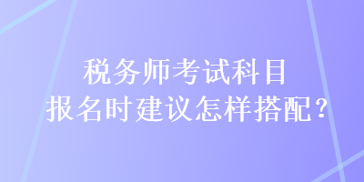 税务师考试科目报名时建议怎样搭配？