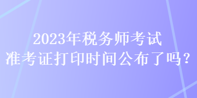 2023年税务师考试准考证打印时间公布了吗？