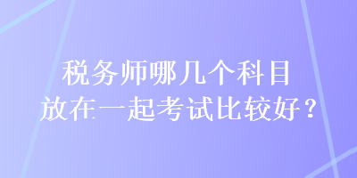 税务师哪几个科目放在一起考试比较好？