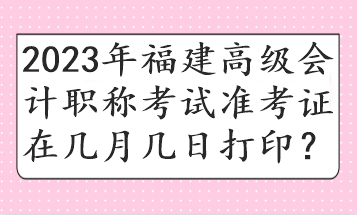 2023年福建高级会计职称考试准考证在几月几日打印？