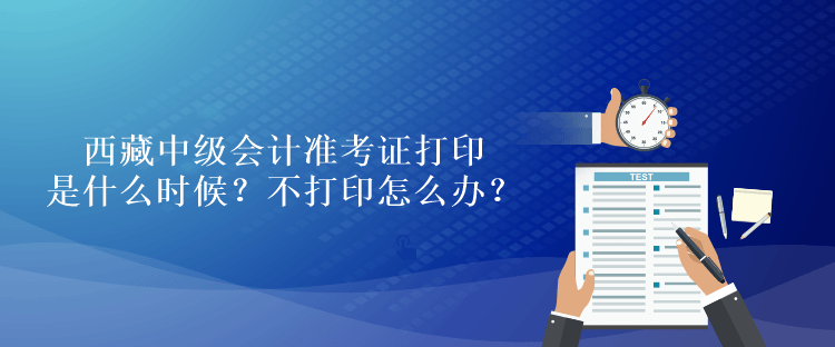 西藏中级会计准考证打印是什么时候？不打印怎么办？