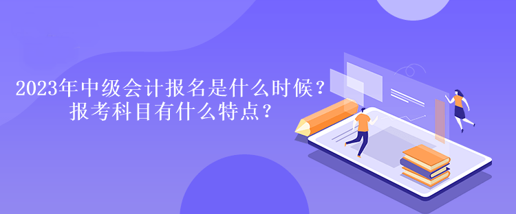 2023年中级会计报名时间是什么时候？报考科目有什么特点？