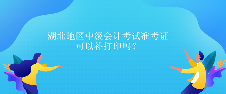 湖北地区中级会计考试准考证可以补打印吗？