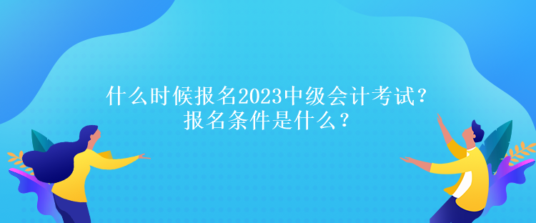 什么时候报名2023中级会计考试？报名条件是什么？