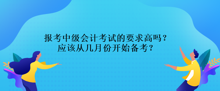 报考中级会计考试的要求高吗？应该从几月份开始备考？