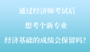 通过经济师考试后，想考个新专业 ，经济基础的成绩会保留吗？