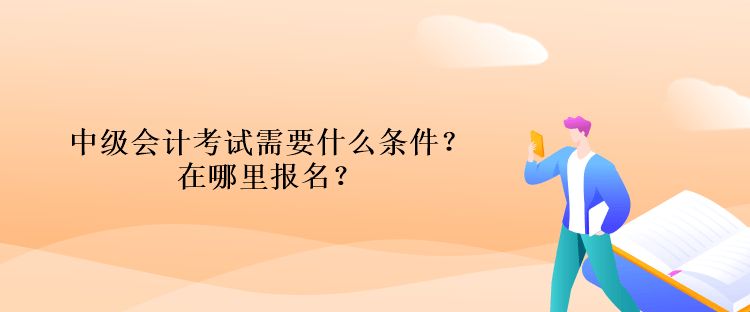 中级会计考试需要什么条件？在哪里报名？