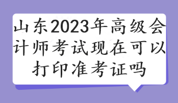 山东2023年高级会计师考试现在可以打印准考证吗