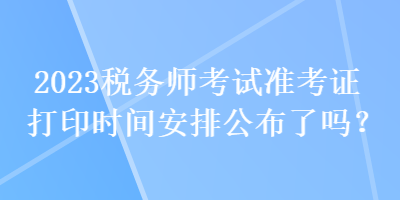 2023税务师考试准考证打印时间安排公布了吗？