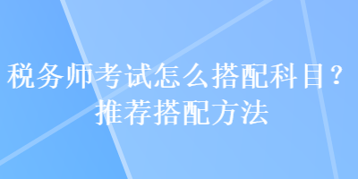 税务师考试怎么搭配科目？推荐搭配方法