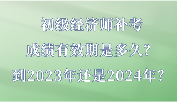 初级经济师补考成绩有效期是多久？到2023年还是2024年？