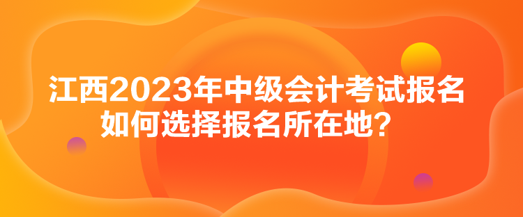 江西2023年中级会计考试报名如何选择报名所在地？